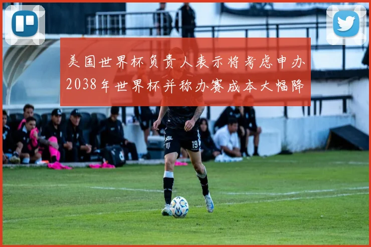 美国世界杯负责人表示将考虑申办2038年世界杯并称办赛成本大幅降低