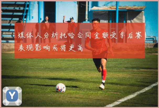 媒体人分析托哈合同金额受季后赛表现影响或将更高