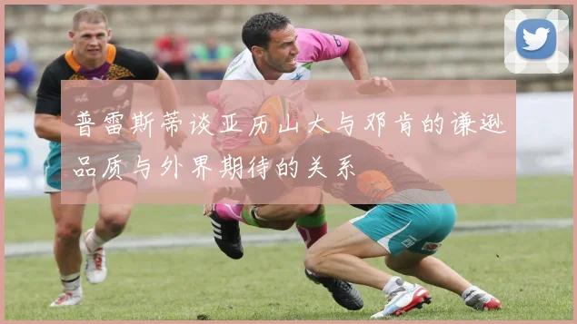 普雷斯蒂谈亚历山大与邓肯的谦逊品质与外界期待的关系