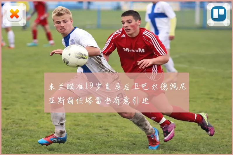 米兰瞄准19岁皇马后卫巴尔德佩尼亚斯前任塔雷也有意引进