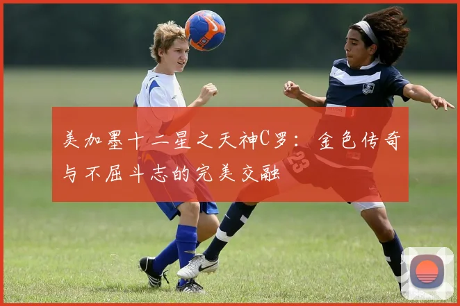 美加墨十二星之天神C罗：金色传奇与不屈斗志的完美交融