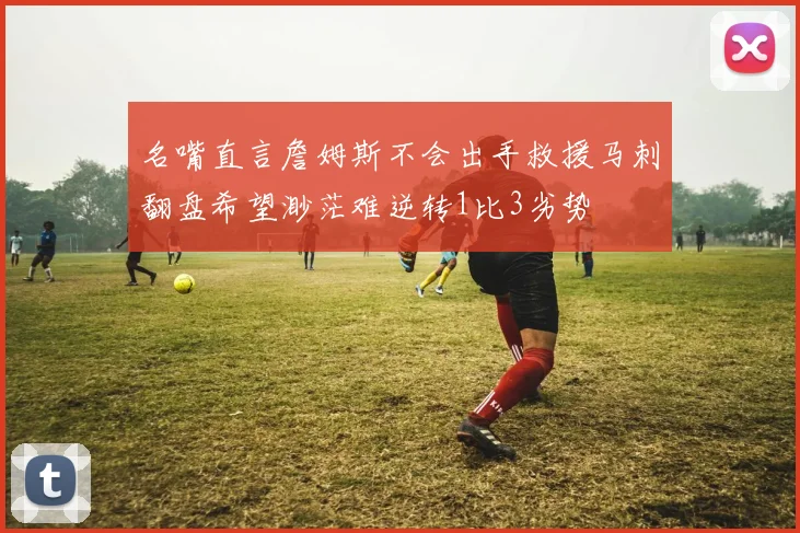 名嘴直言詹姆斯不会出手救援马刺翻盘希望渺茫难逆转1比3劣势