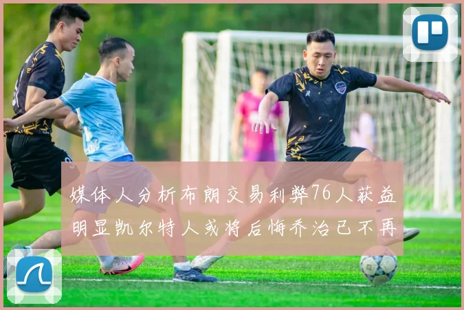 媒体人分析布朗交易利弊76人获益明显凯尔特人或将后悔乔治已不再巅峰