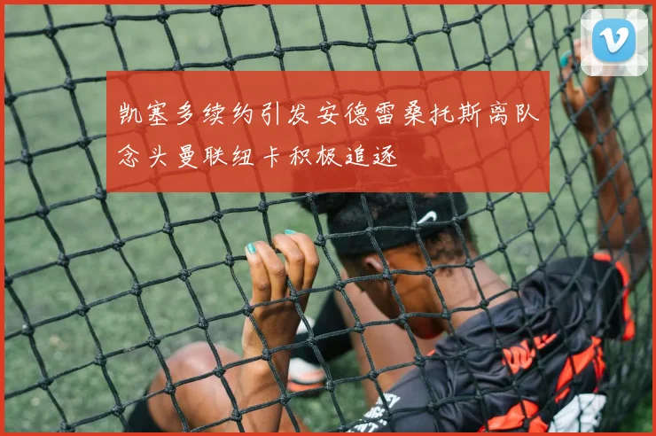 凯塞多续约引发安德雷桑托斯离队念头曼联纽卡积极追逐