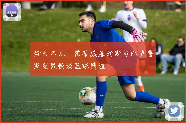 好久不见！蒙蒂威廉姆斯与比卢普斯重聚畅谈篮球情谊
