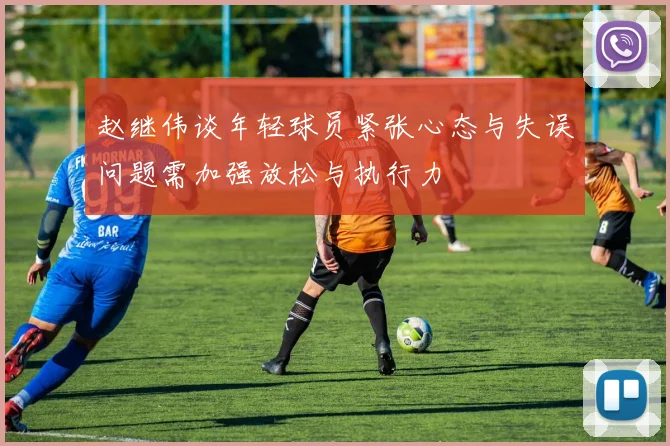 赵继伟谈年轻球员紧张心态与失误问题需加强放松与执行力
