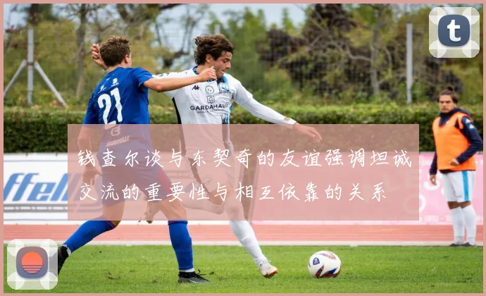 钱查尔谈与东契奇的友谊强调坦诚交流的重要性与相互依靠的关系