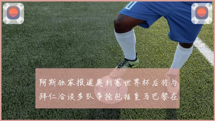 阿斯独家报道奥利塞世界杯后将与拜仁洽谈多队争抢包括皇马巴黎在内
