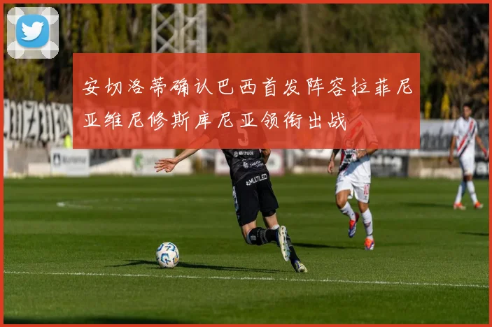 安切洛蒂确认巴西首发阵容拉菲尼亚维尼修斯库尼亚领衔出战