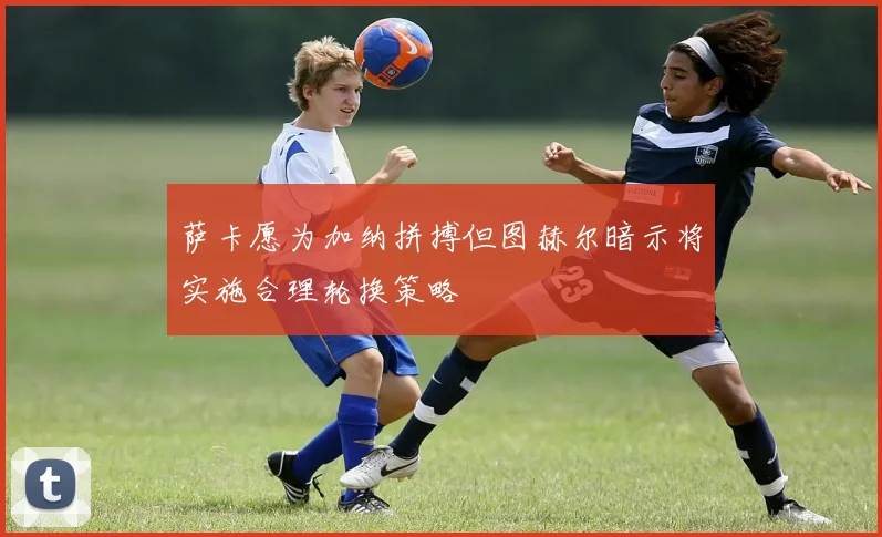 萨卡愿为加纳拼搏但图赫尔暗示将实施合理轮换策略