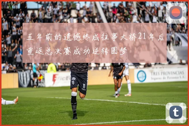 五年前的遗憾终成往事大桥21年后重返总决赛成功逆转圆梦